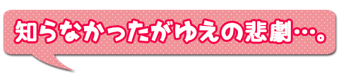 知らなかったがゆえの悲劇…。